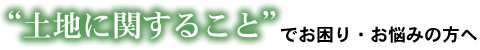 土地に関することでお困り・お悩みの方へ