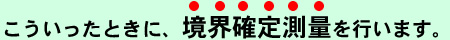 こういったときに境界確定測量を行います