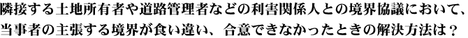 隣接する土地所有者や道路管理者などの利害関係人との境界協議において、当事者の主張する境界が食い違い、合意できなかったときの解決方法は？